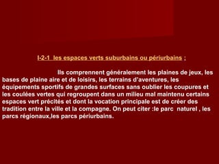 I-2-1 les espaces verts suburbains ou périurbains :
Ils comprennent généralement les plaines de jeux, les
bases de plaine aire et de loisirs, les terrains d’aventures, les
équipements sportifs de grandes surfaces sans oublier les coupures et
les coulées vertes qui regroupent dans un milieu mal maintenu certains
espaces vert précités et dont la vocation principale est de créer des
tradition entre la ville et la compagne. On peut citer :le parc naturel , les
parcs régionaux,les parcs périurbains.
 