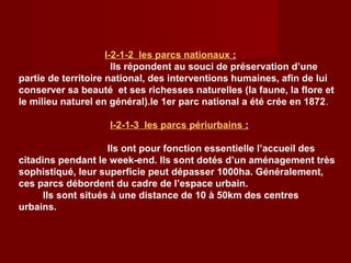 I-2-1-2 les parcs nationaux :
Ils répondent au souci de préservation d’une
partie de territoire national, des interventions humaines, afin de lui
conserver sa beauté et ses richesses naturelles (la faune, la flore et
le milieu naturel en général).le 1er parc national a été crée en 1872.
I-2-1-3 les parcs périurbains :
Ils ont pour fonction essentielle l’accueil des
citadins pendant le week-end. Ils sont dotés d’un aménagement très
sophistiqué, leur superficie peut dépasser 1000ha. Généralement,
ces parcs débordent du cadre de l’espace urbain.
Ils sont situés à une distance de 10 à 50km des centres
urbains.
 
