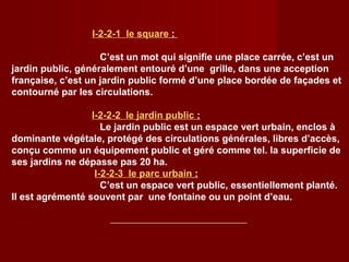 I-2-2-1 le square :
C’est un mot qui signifie une place carrée, c’est un
jardin public, généralement entouré d’une grille, dans une acception
française, c’est un jardin public formé d’une place bordée de façades et
contourné par les circulations.
I-2-2-2 le jardin public :
Le jardin public est un espace vert urbain, enclos à
dominante végétale, protégé des circulations générales, libres d’accès,
conçu comme un équipement public et géré comme tel. la superficie de
ses jardins ne dépasse pas 20 ha.
I-2-2-3 le parc urbain :
C’est un espace vert public, essentiellement planté.
Il est agrémenté souvent par une fontaine ou un point d’eau.
 