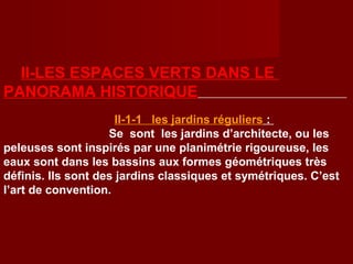II-LES ESPACES VERTS DANS LE
PANORAMA HISTORIQUE
II-1-1 les jardins réguliers :
Se sont les jardins d’architecte, ou les
peleuses sont inspirés par une planimétrie rigoureuse, les
eaux sont dans les bassins aux formes géométriques très
définis. Ils sont des jardins classiques et symétriques. C’est
l’art de convention.
 