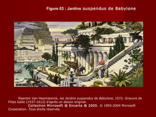 Figure 03 : Jardins suspendus de Babylone
Maerten Van Heemskerck, les Jardins suspendus de Babylone, 1572. Gravure de
Filips Galle (1537-1612) d'après un dessin original.
Collection Microsoft ® Encarta ® 2005. © 1993-2004 Microsoft
Corporation. Tous droits réservés.
 