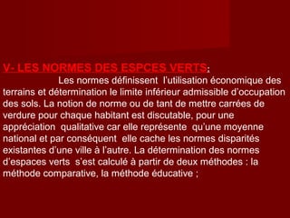 V- LES NORMES DES ESPCES VERTS:
Les normes définissent l’utilisation économique des
terrains et détermination le limite inférieur admissible d’occupation
des sols. La notion de norme ou de tant de mettre carrées de
verdure pour chaque habitant est discutable, pour une
appréciation qualitative car elle représente qu’une moyenne
national et par conséquent elle cache les normes disparités
existantes d’une ville à l’autre. La détermination des normes
d’espaces verts s’est calculé à partir de deux méthodes : la
méthode comparative, la méthode éducative ;
 