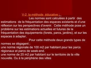 V-2 la méthode éducative ;
Les normes sont calculées à partir des
estimations de la fréquentation des espaces existants et d’une
réflexion sur les perspectives d’avenir. Cette méthode pose un
problème sur les estimations actuelles et futures de la
fréquentation des équipements (forets, parcs, jardins), et sur les
espaces à adapter.
Pour cette méthode deux grands types de
normes se dégagent ;
une norme régionale de 100 m2 par habitant pour les parcs
régionaux et parcs de week-end.
une norme de 25 m2 par habitant sur le territoire de la ville
nouvelle. Ou à la périphérie des villes
 