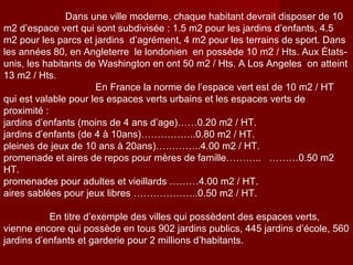 Dans une ville moderne, chaque habitant devrait disposer de 10
m2 d’espace vert qui sont subdivisée : 1.5 m2 pour les jardins d’enfants, 4.5
m2 pour les parcs et jardins d’agrément, 4 m2 pour les terrains de sport. Dans
les années 80, en Angleterre le londonien en possède 10 m2 / Hts. Aux États-
unis, les habitants de Washington en ont 50 m2 / Hts. A Los Angeles on atteint
13 m2 / Hts.
En France la norme de l’espace vert est de 10 m2 / HT
qui est valable pour les espaces verts urbains et les espaces verts de
proximité :
jardins d’enfants (moins de 4 ans d’age)……0.20 m2 / HT.
jardins d’enfants (de 4 à 10ans)……………..0.80 m2 / HT.
pleines de jeux de 10 ans à 20ans)…………..4.00 m2 / HT.
promenade et aires de repos pour mères de famille……….. ………0.50 m2
HT.
promenades pour adultes et vieillards ………4.00 m2 / HT.
aires sablées pour jeux libres ………………..0.50 m2 / HT.
En titre d’exemple des villes qui possèdent des espaces verts,
vienne encore qui possède en tous 902 jardins publics, 445 jardins d’école, 560
jardins d’enfants et garderie pour 2 millions d’habitants.
 