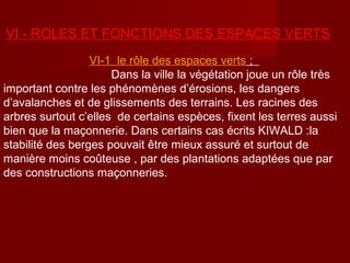 VΙ - ROLES ET FONCTIONS DES ESPACES VERTS
VΙ-1 le rôle des espaces verts ;
Dans la ville la végétation joue un rôle très
important contre les phénomènes d’érosions, les dangers
d’avalanches et de glissements des terrains. Les racines des
arbres surtout c’elles de certains espèces, fixent les terres aussi
bien que la maçonnerie. Dans certains cas écrits KIWALD :la
stabilité des berges pouvait être mieux assuré et surtout de
manière moins coûteuse , par des plantations adaptées que par
des constructions maçonneries.
 