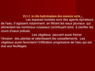 VΙ-1-1 le rôle hydrologique des espaces verts ;
Les espaces boisées sont des agents épirateurs
de l’eau. Il agissent notamment en filtrant les eaux pluviaux qui
alimentent les nombreux ruisseaux contribuant ainsi à clarifier les
cours d’eaux pollués.
Les végétaux peuvent aussi freiner
l’érosion des plantes et ralentissent les ruissellements. Les
végétaux aussi favorisent l’infiltration progressive de l’eau qui est
due aux feuillages.
 