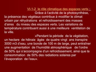 VΙ-1-2 le rôle climatique des espaces verts ;
Grâce à l’activité de la photosynthèse,
la présence des végétaux contribue à modifier le climat
urbain par réhydrations et refroidissement des masses
d’aires du niveau des espaces verts. Les variations de
température contribuent aussi à une meilleure ventilation de
la ville.
«Pendant la période de la végétation,
un hectare de hêtraie âgée de quatre vingt ans transpire
3000 m3 d’eau, une bonde de 100 m de large, peut entraîner
une augmentation de l’humidité atmosphérique de l’ordre
de 50% qui s’accompagne d’un refroidissement, ainsi que la
consommation de 50% des radiations solaires par
l’évaporation de l’eau».
 