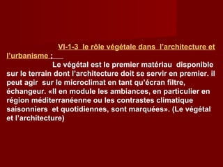 VΙ-1-3 le rôle végétale dans l’architecture et
l’urbanisme ;
Le végétal est le premier matériau disponible
sur le terrain dont l’architecture doit se servir en premier. il
peut agir sur le microclimat en tant qu’écran filtre,
échangeur. «Il en module les ambiances, en particulier en
région méditerranéenne ou les contrastes climatique
saisonniers et quotidiennes, sont marquées». (Le végétal
et l’architecture)
 