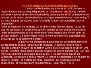 VΙ-1-5 la végétation et la fixation des poussières ;
L’action de fixation des poussières et particules par la
végétation tant herbacée que ligneuses est importante. Les études menées
au centre national de recherche forestières de Nancy en 1972, où l’expérience
conduit par la station de bioclimatique et d’agronomie d’Avignon montrent qu’il
y a deux causes principales dans l’action de fixation des poussières par la
végétation :
l’effet de captation du feuillage par le phénomène électrostatique du au fait
que les particules, et poussières sont en contact de l’air chargé d’électricité.
l’effet aérodynamique lié à la modification de la vitesse que le vent subit au
contact du foret. Ce phénomène freine le vent et entraîne la dispersion des
polluants sur le peuplement d’arbres.
Le pouvoir de fixation des poussières en suspension dans l’air
par les feuilles dépend beaucoup de l’espace. A surface foliaire égale,
l’épicéa aurait un pouvoir de captation 32 fois plus élevé que le peuplier. Une
pelues fixe trois fois à six fois plus de poussières qu’une surface nue. Dix fois
moins qu’un arbre à projection égale au sol. « Au cour d’une saison de
végétation, un hectare d’épicéa retient 30 tonnes de poussières, un hectare de
tilleul 42 tonnes, un hectare de hêtre 68tonnes, qui si non restreint en
suspension, et menaceraient nos poumons». (Saint marc- 1971).
 