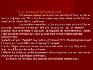 VΙ -2 les fonctions des espaces verts ;
Comme les espaces verts sont très importants dans la ville, et
comme ils jouent des rôles variables et assez importants dans la ville, ils sont
aussi des fonctions très compétentes.
Les fonctions assurées par les espaces verts sont multiples et
variables. Coodman affirme en 1968 que l’espace vert est un élément
essentiel pour déterminer le caractère et la qualité de l’environnement urbain.
Il cite trois (03) fonctions qu’il juge qu’elles sont fondamentales pour les
espaces verts.
l’espace vert peut rependre aux besoins physiques et psychologiques humains
à travers les commodités récréatives qu’il pourvoit.
il peut protéger et rehausser les ressources naturelles de base tel que l’air,
l’eau, le sol, les plantes et les animaux.
il affecter les divisions de développement économique tel que les paternes de
développement touristique de l’emploi.
En cite ici les fonctions des espaces verts les plus importantes ;
 