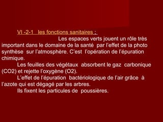 VΙ -2-1 les fonctions sanitaires ;
Les espaces verts jouent un rôle très
important dans le domaine de la santé par l’effet de la photo
synthèse sur l’atmosphère. C’est l’opération de l’épuration
chimique.
Les feuilles des végétaux absorbent le gaz carbonique
(CO2) et rejette l’oxygène (O2).
L’effet de l’épuration bactériologique de l’air grâce à
l’azote qui est dégagé par les arbres.
Ils fixent les particules de poussières.
 