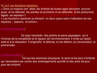 VΙ -2-2 les fonctions réactives ;
« Dans un espace vert idéal, les enfants de toutes ages devraient pouvoir
jouer, et se défouler, les adultes et promener et se détendre et les personnes
âgées se reposer»1.
« Les fonctions réactives se divisent en deux types selon l’utilisation de ces
espaces ; passive, et active» ;
la création passive :
Ce type nécessite des jardins et parcs paysagers qui à
l’inverse de la complexité et la rigueur de l’environnement, il invite au repos
total et à la relaxation. Il engendre la détente, la me dilation, la conversation, la
promenade.
la création active ;
Tel que les exercices physiques, le sport et les jeux d’enfants
qui nécessitent par contre des aménagements sportifs et des aires de jeux
pour les enfants.
 