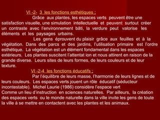 VΙ -2- 3 les fonctions esthétiques ;
Grâce aux plantes, les espaces verts peuvent être une
satisfaction visuelle, une simulation intellectuelle et peuvent surtout créer
un contraste avec l’environnement bâti, la verdure peut valorise les
éléments et les paysages urbains.
Les gens éprouvent du plaisir grâce aux feuilles et à la
végétation. Dans des parcs et des jardins, l’utilisation primaire est l’ordre
esthétique. La végétation est un élément fondamental dans les espaces
extérieurs. Les plantes suscitent l’attentat ion et nous attirent en raison de la
grande diverse. Leurs sites de leurs formes, de leurs couleurs et de leur
texture.
VΙ -2-4 les fonctions éducatifs ;
Par l’équilibre de leurs masse, l’harmonie de leurs lignes et de
leurs couleurs. Les espaces verts jouent un rôle éducatif (séducteur
incontestable). Michel Laurie (1986) considère l’espace vert
Comme un lieu d’instruction en sciences naturelles. Par ailleurs, la création
des espaces verts ou le monde naturelle dans la ville invite les gens de toute
la ville à se mettre en contactent avec les plantes et les animaux.
 