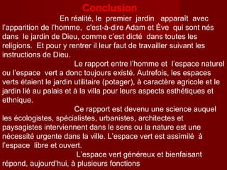 Conclusion
En réalité, le premier jardin apparaît avec
l’apparition de l’homme, c'est-à-dire Adam et Ève qui sont nés
dans le jardin de Dieu, comme c’est dicté dans toutes les
religions. Et pour y rentrer il leur faut de travailler suivant les
instructions de Dieu.
Le rapport entre l’homme et l’espace naturel
ou l’espace vert a donc toujours existé. Autrefois, les espaces
verts étaient le jardin utilitaire (potager), à caractère agricole et le
jardin lié au palais et à la villa pour leurs aspects esthétiques et
ethnique.
Ce rapport est devenu une science auquel
les écologistes, spécialistes, urbanistes, architectes et
paysagistes interviennent dans le sens ou la nature est une
nécessité urgente dans la ville. L’espace vert est assimilé à
l’espace libre et ouvert.
L’espace vert généreux et bienfaisant
répond, aujourd’hui, à plusieurs fonctions
 