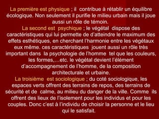 La première est physique ; il contribue à rétablir un équilibre
écologique. Non seulement il purifie le milieu urbain mais il joue
aussi un rôle de témoin.
La second est psychique ; le végétal dispose des
caractéristiques qui lui permette de d’atteindre le maximum des
effets esthétiques, en cherchant l’harmonie entre les végétaux
eux même. ces caractéristiques jouent aussi un rôle très
important dans la psychologie de l’homme tel que les couleurs,
les formes,…etc. le végétal devient l’élément
d’accompagnement de l’homme, de la composition
architecturale et urbaine.
La troisième est sociologique ; du coté sociologique, les
espaces verts offrent des terrains de repos, des terrains de
sécurité et de calme, au milieu du danger de la ville. Comme ils
offrent des lieux de l’isolement pour les individus et pour les
couples. Donc c’est à l’individu de choisir la personne et le lieu
qui le satisfait.
 
