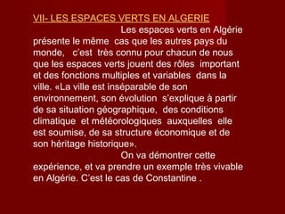 VII- LES ESPACES VERTS EN ALGERIE
Les espaces verts en Algérie
présente le même cas que les autres pays du
monde, c’est très connu pour chacun de nous
que les espaces verts jouent des rôles important
et des fonctions multiples et variables dans la
ville. «La ville est inséparable de son
environnement, son évolution s’explique à partir
de sa situation géographique, des conditions
climatique et météorologiques auxquelles elle
est soumise, de sa structure économique et de
son héritage historique».
On va démontrer cette
expérience, et va prendre un exemple très vivable
en Algérie. C’est le cas de Constantine .
 