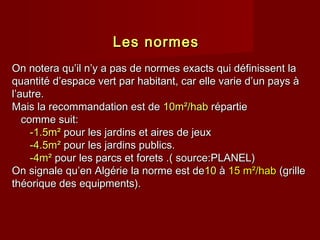 Les normesLes normes
On notera qu’il n’y a pas de normes exacts qui définissent laOn notera qu’il n’y a pas de normes exacts qui définissent la
quantité d’espace vert par habitant, car elle varie d’un pays àquantité d’espace vert par habitant, car elle varie d’un pays à
l’autre.l’autre.
Mais la recommandation est deMais la recommandation est de 10m10m²/hab²/hab répartierépartie
comme suit:comme suit:
-1.5m²-1.5m² pour les jardins et aires de jeuxpour les jardins et aires de jeux
-4.5m²-4.5m² pour les jardins publics.pour les jardins publics.
-4m²-4m² pour les parcs et forets .( source:PLANEL)pour les parcs et forets .( source:PLANEL)
On signale qu’enOn signale qu’en AlgérieAlgérie la norme est dela norme est de1010 àà 15 m²/hab15 m²/hab (grille(grille
théorique des equipments).théorique des equipments).
 