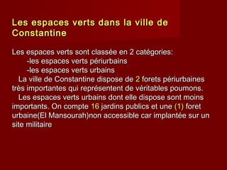 Les espaces verts dans la ville deLes espaces verts dans la ville de
ConstantineConstantine
Les espaces verts sont classée en 2 catégories:Les espaces verts sont classée en 2 catégories:
-les espaces verts périurbains-les espaces verts périurbains
-les espaces verts urbains-les espaces verts urbains
La ville de Constantine dispose deLa ville de Constantine dispose de 22 forets périurbainesforets périurbaines
très importantes qui représentent de véritables poumons.très importantes qui représentent de véritables poumons.
Les espaces verts urbains dont elle dispose sont moinsLes espaces verts urbains dont elle dispose sont moins
importants. On compteimportants. On compte 1616 jardins publics et unejardins publics et une (1)(1) foretforet
urbaine(El Mansourah)non accessible car implantée sur unurbaine(El Mansourah)non accessible car implantée sur un
site militairesite militaire
 