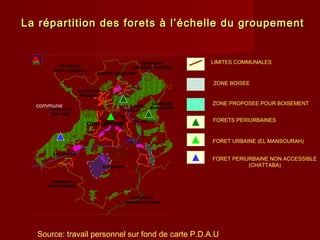La répartition des forets à l’échelle du groupementLa répartition des forets à l’échelle du groupement
Commune
ouled Rahmoun
Commune
Béni Hmidene
commune
Commune
Ibn ziad
COMMUNE
OUED SEGUEN
COMMUNE
BENBADISS
COMMUNE
ZIGHOUD YOUSSEF
ELKHROUB
AIN SMARA
DIDOUCHE
MOURAD
HAMMA BOUZIANE
CONSTANTINE
EL MERIDJ
SITE DJEBEL
OUAHCH
LIMITES COMMUNALES
ZONE BOISEE
ZONE PROPOSEE POUR BOISEMENT
FORETS PERIURBAINES
FORET URBAINE (EL MANSOURAH)
FORET PERIURBAINE NON ACCESSIBLE
(CHATTABA)
Source: travail personnel sur fond de carte P.D.A.U
 
