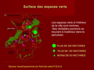 Surface des espaces vertsSurface des espaces verts
Les espaces verts à l’intérieur
de la ville sont minimes.
-Ses véritables poumons se
trouvent à l’extérieur dans le
périurbain.
PLUS DE 200 HECTARES
PLUS DE 100 HECTARES
MOINS DE 50 HECTARES
Source: travail personnel sur fond de carte P.D.A.U
ZIGHOUD YOUSSEFBENI HMIDENE
IBN ZIAD
IBNZIAD
OUED
SEGUEN
BEN
BADISS
ELKHROUB
AIN SMARA
Constantine
Hamma bouziane
Didouche
Mourad
 