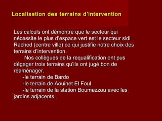 Localisation des terrains d’interventionLocalisation des terrains d’intervention
Les calculs ont démontré que le secteur quiLes calculs ont démontré que le secteur qui
nécessite le plus d’espace vert est le secteur sidinécessite le plus d’espace vert est le secteur sidi
Rached (centre ville) ce qui justifie notre choix desRached (centre ville) ce qui justifie notre choix des
terrains d’intervention.terrains d’intervention.
Nos collègues de la requalification ont pusNos collègues de la requalification ont pus
dégager trois terrains qu’ils ont jugé bon dedégager trois terrains qu’ils ont jugé bon de
réaménager.réaménager.
-le terrain de Bardo-le terrain de Bardo
-le terrain de Aouinet El Foul-le terrain de Aouinet El Foul
-le terrain de la station Boumezzou avec les-le terrain de la station Boumezzou avec les
jardins adjacents.jardins adjacents.
 