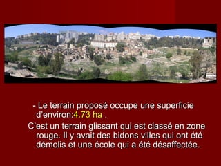 - Le terrain proposé occupe une superficie- Le terrain proposé occupe une superficie
d’environ:d’environ:4.734.73 haha ..
C’est un terrain glissant qui est classé en zoneC’est un terrain glissant qui est classé en zone
rouge. Il y avait des bidons villes qui ont étérouge. Il y avait des bidons villes qui ont été
démolis et une école qui a été désaffectéedémolis et une école qui a été désaffectée..
 