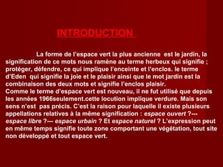 INTRODUCTION
La forme de l’espace vert la plus ancienne est le jardin, la
signification de ce mots nous ramène au terme herbeux qui signifie ;
protéger, défendre, ce qui implique l’enceinte et l’enclos. le terme
d’Eden qui signifie la joie et le plaisir ainsi que le mot jardin est la
combinaison des deux mots et signifie l’enclos plaisir.
Comme le terme d’espace vert est nouveau, il ne fut utilisé que depuis
les années 1966seulement.cette locution implique verdure. Mais son
sens n’est pas précis. C’est la raison pour laquelle il existe plusieurs
appellations relatives à la même signification : espace ouvert ?---
espace libre ?--- espace urbain ? Et espace naturel ? L’expression peut
en même temps signifie toute zone comportant une végétation, tout site
non développé et tout espace vert.
 