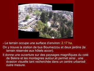- Le terrain occupe une surface d’environ:- Le terrain occupe une surface d’environ: 2.17 ha2.17 ha..
On y trouve la station de bus Boumezzou et deux jardins (leOn y trouve la station de bus Boumezzou et deux jardins (le
terrain réservée aux hôtels accor).terrain réservée aux hôtels accor).
Il donne une ouverture sur des paysages magnifiques du cotéIl donne une ouverture sur des paysages magnifiques du coté
de Bekira et les montagnes autour,et permet ainsi , unede Bekira et les montagnes autour,et permet ainsi , une
évasion visuelle tant recherchée dans un centre urbaniséévasion visuelle tant recherchée dans un centre urbanisé
outre mesure.outre mesure.
 