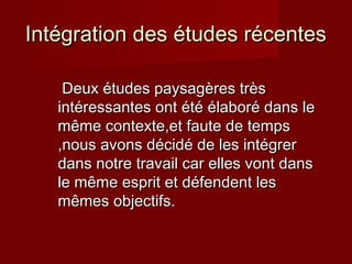 Intégration des études récentesIntégration des études récentes
Deux études paysagères trèsDeux études paysagères très
intéressantes ont été élaboré dans leintéressantes ont été élaboré dans le
même contexte,et faute de tempsmême contexte,et faute de temps
,nous avons décidé de les intégrer,nous avons décidé de les intégrer
dans notre travail car elles vont dansdans notre travail car elles vont dans
le même esprit et défendent lesle même esprit et défendent les
mêmes objectifs.mêmes objectifs.
 