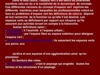 Dans le lette rature, l’espace vert a été défini de différentes
manières cela est du a la complicité de la dynamique de concept.
Ces différentes versions du concept d’espace vert exprime les
différents manières avec lesquelles les professionnelles voient en
face au problèmes d’espace vert les définitions de celui-ci dépend
de but recherché de la fonction au qu’elle il est destiné. Les
espaces verts se définissent par rapport aux citoyens qu’ils
assurent aux activités tenant en compte à la hiérarchie.
Autres définitions selon ;
-L’urbaniste : il l’assimile à l’espace urbain ;
-L’architecte : par l’espace libre ou espace extérieur pour désigner
l’espace vert ;
-Les services techniques de la ville : ils associent les espaces verts
aux parcs, aux
Jardins et aux squares d’une agglomération ainsi qu’en
plantation
En bordure des voies.
-pour les paysagistes : c’est le paysage qui englobe toutes les
formes et les structures d’un paysage.
 