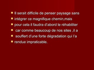  Il serait difficile de penser paysage sansIl serait difficile de penser paysage sans
 intégrer ce magnifique chemin,maisintégrer ce magnifique chemin,mais
 pour cela il faudra d’abord le réhabiliterpour cela il faudra d’abord le réhabiliter
 car comme beaucoup de nos sites ,il acar comme beaucoup de nos sites ,il a
 souffert d’une forte dégradation qui l’asouffert d’une forte dégradation qui l’a
 rendue impraticable.rendue impraticable.
 
