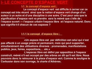 I- LE CONCEPTE D’ESPACE VERT
I-1 le concept d’espace vert ;
Le concept d’espace vert est difficile à cerner car ce
concept est très récent ainsi que la notion d’espace vert change d’un
auteur à un autre et d’une discipline à une autre. C’est pour cela que la
signification d’espace vert va prendre sera la mémé que c’elle de ;
l’espace ouvert --- l’espace urbain-l’espace libre et l’espace naturel. Donc
que signifie-t-il chacun de ces espaces ?
I-1-1 le concept d’espace libre ;
«Un espace libre est par définition est celui qui n’est
pas affecté à un usage précis et permanant, mais qui peut supporter,
simultanément des utilisations diverses : promenades, manifestations
publics, jeux, foires, expositions,… etc.»
L’espaces libre est défini par opposition à l’espace
construit, mémé s’il est occupé par des arbres on dit qu’il est libre. Nous
pouvons donc le retrouver à la place d’espace vert. Comme le souligne le
Corbusier dans son ouvrage, la charte d’Athènes.
 