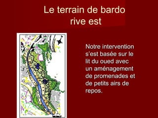 Le terrain de bardo
rive est
Notre interventionNotre intervention
ss’’est basest baséée sur lee sur le
lit du oued aveclit du oued avec
un amun améénagementnagement
de promenades etde promenades et
de petits airs dede petits airs de
repos.repos.
 