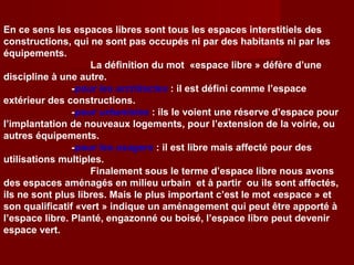 En ce sens les espaces libres sont tous les espaces interstitiels des
constructions, qui ne sont pas occupés ni par des habitants ni par les
équipements.
La définition du mot «espace libre » défère d’une
discipline à une autre.
-pour les architectes : il est défini comme l’espace
extérieur des constructions.
-pour urbanistes : ils le voient une réserve d’espace pour
l’implantation de nouveaux logements, pour l’extension de la voirie, ou
autres équipements.
-pour les usagers : il est libre mais affecté pour des
utilisations multiples.
Finalement sous le terme d’espace libre nous avons
des espaces aménagés en milieu urbain et à partir ou ils sont affectés,
ils ne sont plus libres. Mais le plus important c’est le mot «espace » et
son qualificatif «vert » indique un aménagement qui peut être apporté à
l’espace libre. Planté, engazonné ou boisé, l’espace libre peut devenir
espace vert.
 
