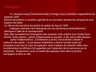 Conclusion
A L’époque turque,Constantine était à l’image d’une civilisation magherébine.les
espaces verts
Étaient périurbains à caractère agricole,ils se trouvaient derrière les remparts.le seul
espace vert dans
La ville se trouvait dans les jardins du palais du bey en 1835.
L’époque coloniale s’est distinguée par une dynamique particulièrement
identique à celle de la reconstruction
Des villes européennes.l’emergence des espaces verts urbains sous toutes leurs
formes :foret urbaine , arbres d’alignements et squares ,a été vue à cette époque .
après l’indépendance , Constantine a connu une évolution urbaine à
cadence très rapide . Le processus d’attraction a donné l’exode rurale qui
provoqua à son tour la crise de logement .dans l’optique de résorber cette crise ,
le phénomène de diffusion fait apparition par l’extension de la commune sur la
périphérie . Engendrant, ainsi, la rareté des espaces verts dans la proche
compagne et dans la ville .
 