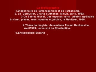 La bibliographie
1.Dictionnaire de l’aménagement et de l’urbanisme.
2. Le Corbusier, Charte d’Athènes, Minuit, paris, 1982.
3.De Sablet Michel, Des espaces verts urbains agréables
à vivre ; places, rues, squares et jardins, le Moniteur, 1988.
4.Thèse de magister de madame Touam Benhassine,
Avril1999, université de Constantine.
.5.Encyclopédie Encarta
 