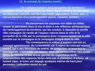 I-2 le concept de l’espace ouvert ;
Un « espace ouvert » est une portion de territoire à
l’intérieur d’une agglomération ou d’une région urbaine ou dominent
les éléments naturels, soit de l’état initial (agriculture, forets, lacs,..),
soit en fonction d’un aménagement (parcs, squares, jardins.)
Ils concernent les espaces non bâtie en milieu
urbain et périurbain dans le but d’obéir à une réflexion philosophique
de l’aménagement de territoire, qui les conduit à résoudre le conflit
ville compagne (la rareté de l’espace naturel dans la ville et la
conquête de la ville par la compagne).donc l’espace ouvert est la ville
ouverte sur la compagne et la compagne intégré dans la ville.
Par conséquence la notion d’espace vert est un
concept opérationnel de l’urbanisme, car il relève du concept espace
ouvert, qui a des fonctions de loisirs, de protection, et pour but la
sauvegarde. c’est aussi un espace libre par juxtaposition des zones
libres de détente et des zones garnies de végétations ou la
superposition des espaces libres verts par la plantation d’arbres de
hautes tiges, le tronc est dégagé quelques mètres de haut pour
permettre l’utilisation social du sol.
 