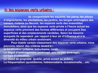 II- les espaces verts urbains :II- les espaces verts urbains :
Ils comprennent les squares, les parcs, les arbres
d’alignements, les plantations, les jardins, les berges aménagées des
canaux, rivières ou fleuves, les espaces verts des ensembles
immobiliers, ainsi que les espaces verts privés a l’heure actuel les
espaces verts prennent des formes différentes et occupent Des
superficies et des emplacements variables. Selon les besoins
auxquels ils rependent par rapport à leur air d’influence et à la
diversité du milieu urbain avoisinant.
Pour établir certain classement des espaces verts urbains, nous
pouvons retenir des critères tenant à :
la localisation (urbaine, suburbaine, rural).
Le degré d’aménagement (aménagé, peu ou pas aménagé),
Le type d’utilisation,
Le statut de propriété (public, privé ouvert au public),
La fréquentation (quotidienne, hebdomadaire, occasionnelle,…etc.
 