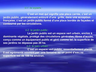 II-1II-1 le square :le square :
C’est un mot qui signifie une place carrée, c’est un
jardin public, généralement entouré d’une grille, dans une acception
française, c’est un jardin public formé d’une place bordée de façades et
contourné par les circulations.
IIII-2 le jardin public :-2 le jardin public :
Le jardin public est un espace vert urbain, enclos à
dominante végétale, protégé des circulations générales, libres d’accès,
conçu comme un équipement public et géré comme tel. la superficie de
ses jardins ne dépasse pas 20 ha.
IIII-3 le parc urbain :-3 le parc urbain :
C’est un espace vert public, essentiellement planté.
Il est agrémenté souvent par une fontaine ou un point d’eau,sa
superficie est de 100 ha environ.
 