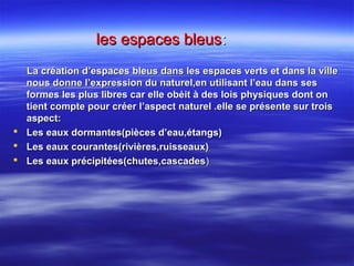 les espaces bleusles espaces bleus::
La création d’espaces bleus dans les espaces verts et dans la villeLa création d’espaces bleus dans les espaces verts et dans la ville
nous donne l’expression du naturel,en utilisant l’eau dans sesnous donne l’expression du naturel,en utilisant l’eau dans ses
formes les plus libres car elle obéit à des lois physiques dont onformes les plus libres car elle obéit à des lois physiques dont on
tient compte pour créer l’aspect naturel .elle se présente sur troistient compte pour créer l’aspect naturel .elle se présente sur trois
aspect:aspect:
 Les eaux dormantes(pièces d’eau,étangs)Les eaux dormantes(pièces d’eau,étangs)
 Les eaux courantes(rivières,ruisseaux)Les eaux courantes(rivières,ruisseaux)
 Les eaux précipitées(chutes,cascadesLes eaux précipitées(chutes,cascades))
 