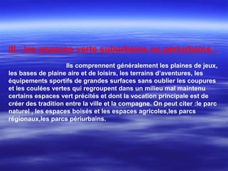 III - les espaces verts suburbains ou périurbains :
Ils comprennent généralement les plaines de jeux,
les bases de plaine aire et de loisirs, les terrains d’aventures, les
équipements sportifs de grandes surfaces sans oublier les coupures
et les coulées vertes qui regroupent dans un milieu mal maintenu
certains espaces vert précités et dont la vocation principale est de
créer des tradition entre la ville et la compagne. On peut citer :le parc
naturel , les espaces boisés et les espaces agricoles,les parcs
régionaux,les parcs périurbains.
 