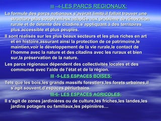 IIIIII –4-–4-LES PARCS REGIONAUX:LES PARCS REGIONAUX:
La formule des parcs nationaux s’avérait limité,il fallait trouver uneLa formule des parcs nationaux s’avérait limité,il fallait trouver une
structure plus souple,mieux adaptée aux problème de rénovationstructure plus souple,mieux adaptée aux problème de rénovation
rurale et de détente des citadins,s’appliquant à des territoiresrurale et de détente des citadins,s’appliquant à des territoires
plus accessible et plus peuplés.plus accessible et plus peuplés.
Il sont réalisés sur les plus beaux secteurs et les plus riches en artIl sont réalisés sur les plus beaux secteurs et les plus riches en art
et en histoire,assurant ainsi la protection de ce patrimoine,leet en histoire,assurant ainsi la protection de ce patrimoine,le
maintien,voir le développement de la vie rurale,le contact demaintien,voir le développement de la vie rurale,le contact de
l’homme avec la nature et des citadins avec les ruraux et bienl’homme avec la nature et des citadins avec les ruraux et bien
sur,la préservation de la nature.sur,la préservation de la nature.
Les parcs régionaux dépendent des collectivités locales et desLes parcs régionaux dépendent des collectivités locales et des
communes avec l’aide de l’état et de la région.communes avec l’aide de l’état et de la région.
IIIIII --5-5-LES ESPACES BOISES:LES ESPACES BOISES:
Tels que les bois,les grands massifs forestiers,les forets urbaines,ilTels que les bois,les grands massifs forestiers,les forets urbaines,il
s’agit souvent,d’espaces périurbains.s’agit souvent,d’espaces périurbains.
III-6-III-6- LES ESPACES AGRICOLES:LES ESPACES AGRICOLES:
Il s’agit de zones jardinières ou de culture,les friches,les landes,lesIl s’agit de zones jardinières ou de culture,les friches,les landes,les
jardins potagers ou familiaux,les pépinières…jardins potagers ou familiaux,les pépinières…
 