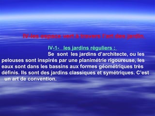 IV-les espace vert à travers l’art des jardin
IV-1- les jardins réguliers :
Se sont les jardins d’architecte, ou les
pelouses sont inspirés par une planimétrie rigoureuse, les
eaux sont dans les bassins aux formes géométriques très
définis. Ils sont des jardins classiques et symétriques. C’est
un art de convention.
 