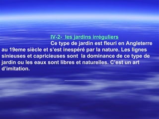 IV-2- les jardins irréguliers
Ce type de jardin est fleuri en Angleterre
au 19eme siècle et s’est inespéré par la nature. Les lignes
sinieuses et capricieuses sont la dominance de ce type de
jardin ou les eaux sont libres et naturelles. C’est un art
d’imitation.
 