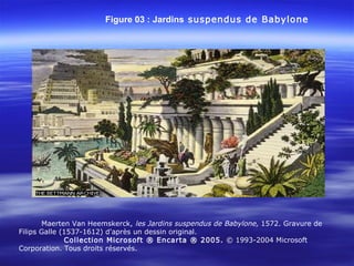 Figure 03 : Jardins suspendus de Babylone
Maerten Van Heemskerck, les Jardins suspendus de Babylone, 1572. Gravure de
Filips Galle (1537-1612) d'après un dessin original.
Collection Microsoft ® Encarta ® 2005. © 1993-2004 Microsoft
Corporation. Tous droits réservés.
 