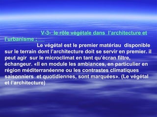 V-3- le rôle végétale dans l’architecture et
l’urbanisme ;
Le végétal est le premier matériau disponible
sur le terrain dont l’architecture doit se servir en premier. il
peut agir sur le microclimat en tant qu’écran filtre,
échangeur. «Il en module les ambiances, en particulier en
région méditerranéenne ou les contrastes climatiques
saisonniers et quotidiennes, sont marquées». (Le végétal
et l’architecture)
 