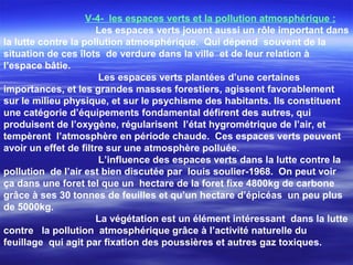 V-4- les espaces verts et la pollution atmosphérique ;
Les espaces verts jouent aussi un rôle important dans
la lutte contre la pollution atmosphérique. Qui dépend souvent de la
situation de ces îlots de verdure dans la ville et de leur relation à
l’espace bâtie.
Les espaces verts plantées d’une certaines
importances, et les grandes masses forestiers, agissent favorablement
sur le milieu physique, et sur le psychisme des habitants. Ils constituent
une catégorie d’équipements fondamental défirent des autres, qui
produisent de l’oxygène, régularisent l’état hygrométrique de l’air, et
tempèrent l’atmosphère en période chaude. Ces espaces verts peuvent
avoir un effet de filtre sur une atmosphère polluée.
L’influence des espaces verts dans la lutte contre la
pollution de l’air est bien discutée par louis soulier-1968. On peut voir
ça dans une foret tel que un hectare de la foret fixe 4800kg de carbone
grâce à ses 30 tonnes de feuilles et qu’un hectare d’épicéas un peu plus
de 5000kg.
La végétation est un élément intéressant dans la lutte
contre la pollution atmosphérique grâce à l’activité naturelle du
feuillage qui agit par fixation des poussières et autres gaz toxiques.
 