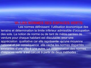 VI- LES NORMES DES ESPACES VERTS:
Les normes définissent l’utilisation économique des
terrains et détermination la limite inférieur admissible d’occupation
des sols. La notion de norme ou de tant de mètre carrées de
verdure pour chaque habitant est discutable, pour une
appréciation qualitative car elle représente qu’une moyenne
national et par conséquence elle cache les normes disparités
existantes d’une ville à une autre. La détermination des normes
d’espaces verts s’est calculé à partir de deux méthodes :
 