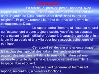 Conclusion
En réalité, le premier jardin apparaît avec
l’apparition de l’homme, c'est-à-dire Adam et Ève qui sont nés
dans le jardin de Dieu, comme c’est dicté dans toutes les
religions. Et pour y rentrer il leur faut de travailler suivant les
instructions de Dieu.
Le rapport entre l’homme et l’espace naturel
ou l’espace vert a donc toujours existé. Autrefois, les espaces
verts étaient le jardin utilitaire (potager), à caractère agricole et le
jardin lié au palais et à la villa pour leurs aspects esthétiques et
ethnique.
Ce rapport est devenu une science auquel
les écologistes, spécialistes, urbanistes, architectes et
paysagistes interviennent dans le sens ou la nature est une
nécessité urgente dans la ville. L’espace vert est assimilé à
l’espace libre et ouvert.
L’espace vert généreux et bienfaisant
répond, aujourd’hui, à plusieurs fonctions
 