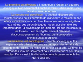 La première est physique ; il contribue à rétablir un équilibre
écologique. Non seulement il purifie le milieu urbain mais il joue
aussi un rôle de témoin.
La second est psychique ; le végétal dispose des
caractéristiques qui lui permette de d’atteindre le maximum des
effets esthétiques, en cherchant l’harmonie entre les végétaux
eux même. ces caractéristiques jouent aussi un rôle très
important dans la psychologie de l’homme tel que les couleurs,
les formes,…etc. le végétal devient l’élément
d’accompagnement de l’homme, de la composition
architecturale et urbaine.
La troisième est sociologique ; du coté sociologique, les
espaces verts offrent des terrains de repos, des terrains de
sécurité et de calme, au milieu du danger de la ville. Comme ils
offrent des lieux de l’isolement pour les individus et pour les
couples. Donc c’est à l’individu de choisir la personne et le lieu
qui le satisfait.
 